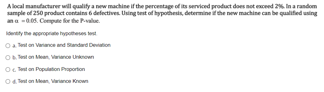 A local manufacturer will qualify a new machine if the percentage of its serviced product does not exceed 2%. In a random
sample of 250 product contains 6 defectives. Using test of hypothesis, determine if the new machine can be qualified using
an a =0.05. Compute for the P-value.
Identify the appropriate hypotheses test.
O a. Test on Variance and Standard Deviation
O b. Test on Mean, Variance Unknown
O c. Test on Population Proportion
O d. Test on Mean, Variance Known

