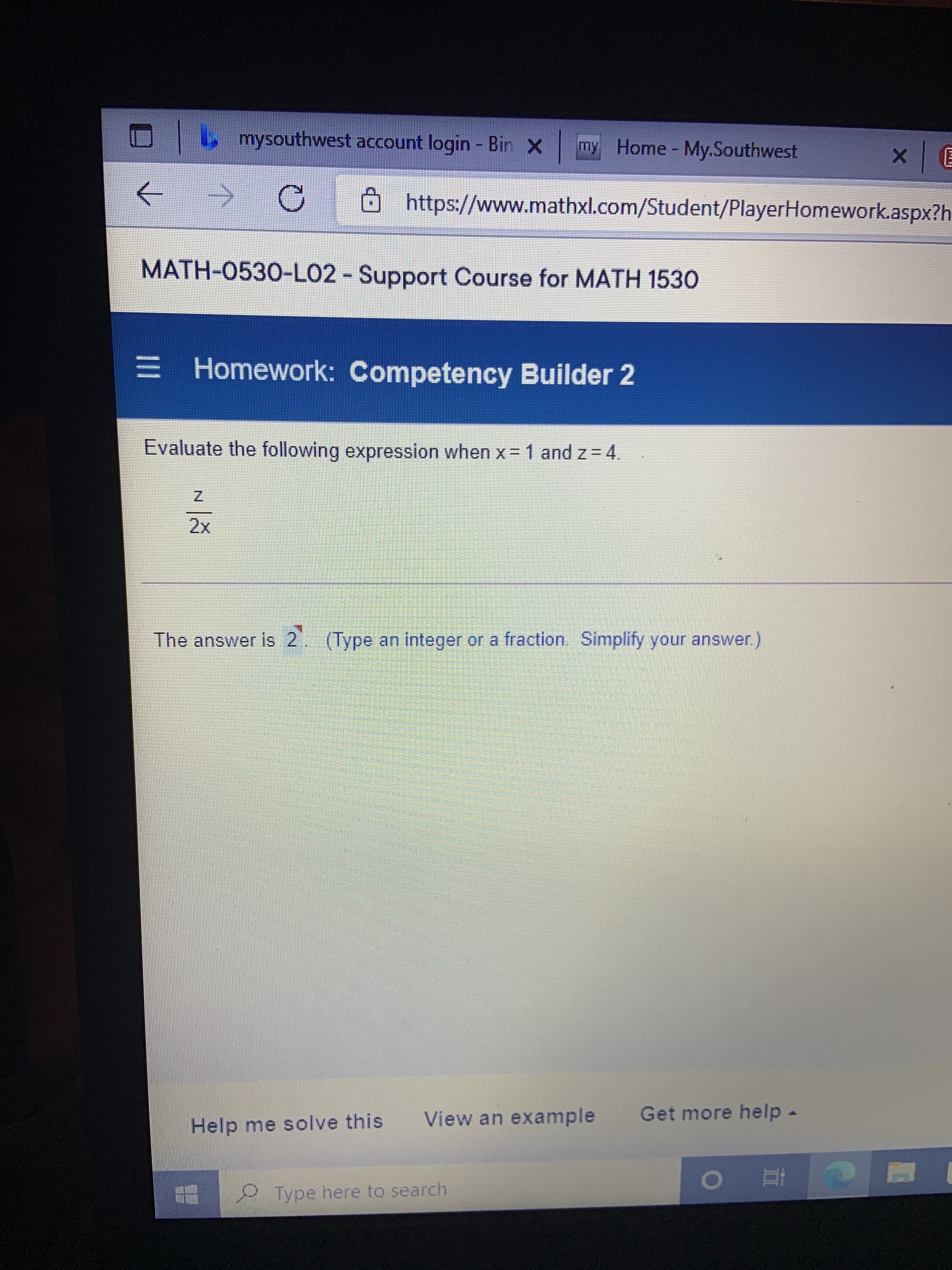mysouthwest account login - Bin X
my Home My.Southwest
目| x
https://www.mathxl.com/Student/PlayerHomework.aspx?h
->
MATH-0530-LO2 - Support Course for MATH 1530
= Homework: Competency Builder 2
Evaluate the following expression when x = 1 and z = 4.
The answer is 2 (Type an integer or a fraction Simplify your answer.)
View an example
Get more help -
Help me solve this
0 Type here to search
直。
