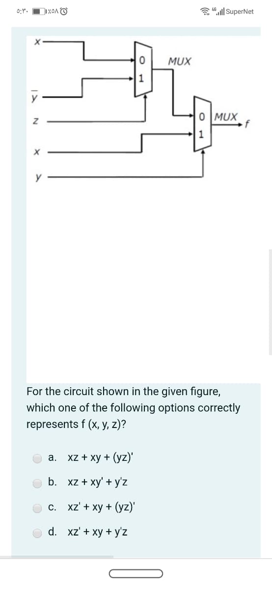 0:".
a 4 ll| SuperNet
MUX
1
y
0 MUX
f
For the circuit shown in the given figure,
which one of the following options correctly
represents f (x, y, z)?
а. XZ + ху + (yz)"
b.
xz + xy' + y'z
О с. XZ + ху + (yz)'
d. xz' + xy + y'z
