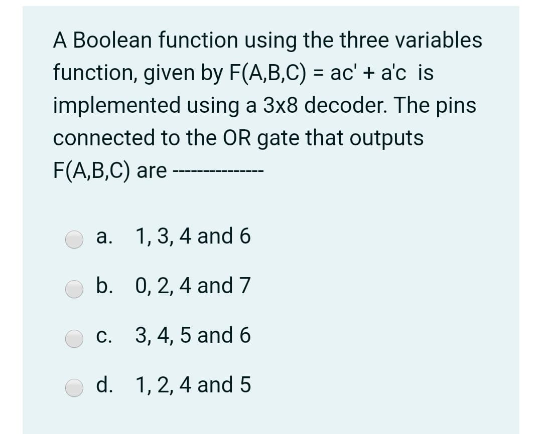 A Boolean function using the three variables
function, given by F(A,B,C) = ac' + a'c is
implemented using a 3x8 decoder. The pins
connected to the OR gate that outputs
F(A,B,C) are
а. 1, 3, 4 and 6
b. 0, 2, 4 and 7
c. 3, 4, 5 and 6
d. 1,2, 4 and 5
