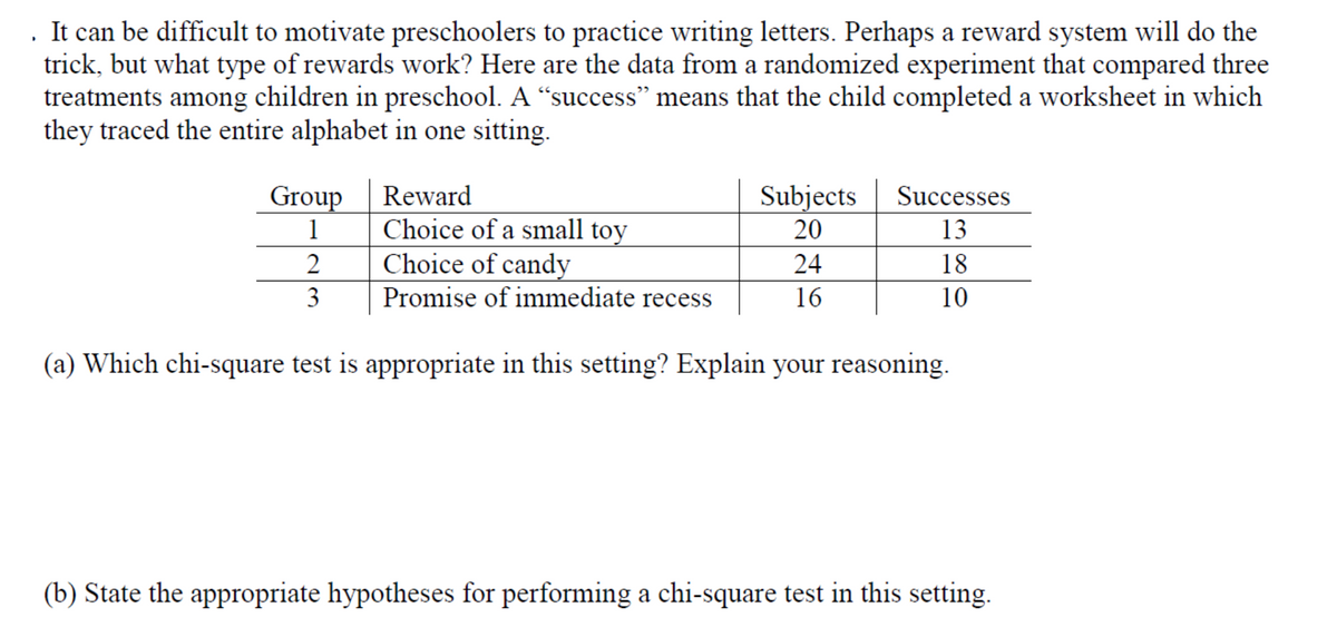 . It can be difficult to motivate preschoolers to practice writing letters. Perhaps a reward system will do the
trick, but what type of rewards work? Here are the data from a randomized experiment that compared three
treatments among children in preschool. A “success" means that the child completed a worksheet in which
they traced the entire alphabet in one sitting.
Reward
Group
1
Subjects
20
Successes
Choice of a small toy
Choice of candy
Promise of immediate recess
13
2
24
18
3
16
10
(a) Which chi-square test is appropriate in this setting? Explain your reasoning.
(b) State the appropriate hypotheses for performing a chi-square test in this setting.
