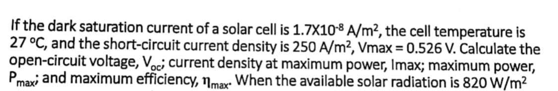 If the dark saturation current of a solar cell is 1.7X10-8 A/m², the cell temperature is
27 °C, and the short-circuit current density is 250 A/m², Vmax = 0.526 V. Calculate the
open-circuit voltage, Voc; current density at maximum power, Imax; maximum power,
Pmaxi and maximum efficiency, nmax: When the available solar radiation is 820 W/m2
%3D
