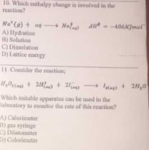 10. Which entlalpy change is involved in the
reaction?
Na (a) + aq- Nal
A) Hydration
B) Solution
C) Dissolution
D) Latice energy
A --406K]mol"|
I1.Consider the reaction;
H0ta + 21 + 2 ng) + 2H,0
Which suitable apparatus can be umed in the
laboratory to monitor the rate of thiis reaction?
A) Calorimeter
C) Dilatometer
D) Colorimeter
