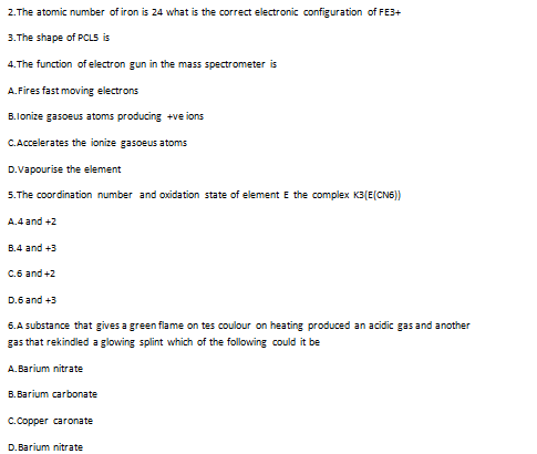 2.The atomic number of iron is 24 what is the correct electronic configuration of FE3+
3.The shape of PCLS is
4.The function of electron gun in the mass spectrometer is
A.Fires fast moving electrons
B.lonize gasoeus atoms producing +ve ions
C.Accelerates the ionize gasoeus atoms
D.Vapourise the element
5.The coordination number and oxidation state of element E the complex K3(E(CN6))
A.4 and +2
B.4 and +3
C.6 and +2
D.6 and +3
6.A substance that gives a green flame on tes coulour on heating produced an acidic gas and another
gas that rekindled a glowing splint which of the following could it be
A.Barium nitrate
B. Barium carbonate
C.Copper caronate
D.Barium nitrate
