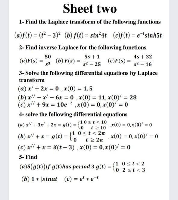 Sheet two
1- Find the Laplace transform of the following functions
(a)f(t) = (t – 3)2 (b) f(t) = sin²4t (c)f(t) = e"sinh5t
2- Find inverse Laplace for the following functions
50
(b) F(s) =
5s +1
4s + 32
(a)F(s) =
(c)F(s) =
s3
s2 – 25
s2 – 16
3- Solve the following differential equations by Laplace
transform
(a) x/ + 2x = 0 ,x(0) = 1.5
(b) x –x -6x = 0 ,x(0) = 11, x(0) = 28
(c) x +9x 10e ,x(0) = 0, x(0) = 0
%3D
4- solve the following differential equations
(a) x + 3x + 2x
(10st< 10
1o t2 10
g(t)
,x(0) = 0,x(0) = 0
(b) x + x = g(t) = {
(1 0st< 2n
t 2 2n
,x(0) = 0, x(0)/ = 0
%3D
(c) x// +x = 8(t - 3) ,x(0) = 0, x(0)/ = 0
5- Find
(a)8(g(t))if g(t)has period 3 g(t)
(1 0st<2
lo 2st<3
(b) 1 * |sinat (c) = e' * et
