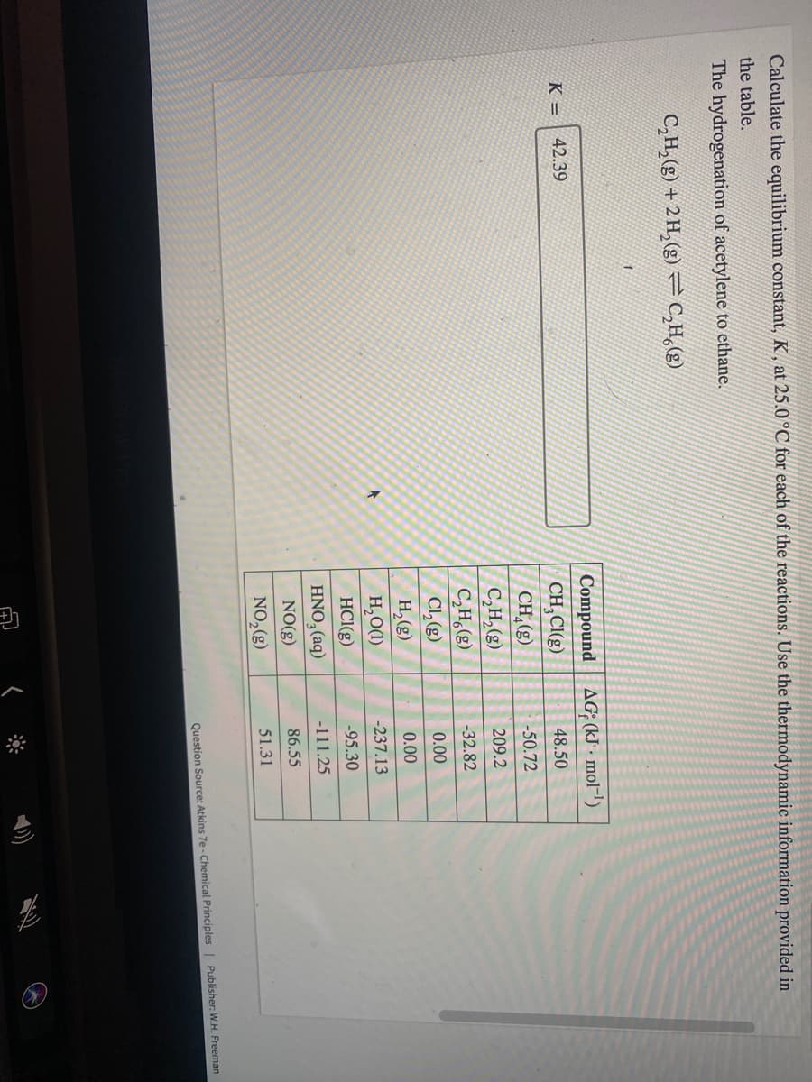 Calculate the equilibrium constant, K , at 25.0 °C for each of the reactions. Use the thermodynamic information provided in
the table.
The hydrogenation of acetylene to ethane.
C,H,(g) + 2 H, (g) = C,H,(g)
Compound AG; (kJ - mol-!)
K =
42.39
CH,CI(g)
48.50
CH,(g)
C,H,(g)
C,H,(2)
Cl,e)
H, (g)
-50.72
209.2
-32.82
0.00
0.00
H,O(1)
-237.13
HCI(g)
-95.30
HNO, (aq)
-111.25
NO(g)
86.55
NO,(g)
51.31
Question Source: Atkins 7e - Chemical Principles| Publisher: W.H. Freeman
