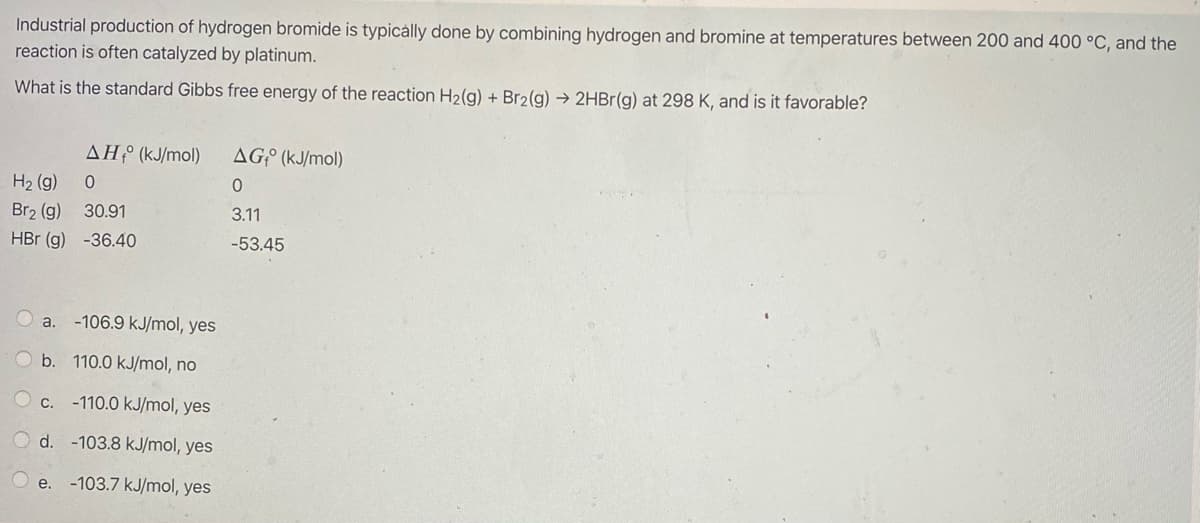 Industrial production of hydrogen bromide is typicálly done by combining hydrogen and bromine at temperatures between 200 and 400 °C, and the
reaction is often catalyzed by platinum.
What is the standard Gibbs free energy of the reaction H2(g) + Br2(g) → 2HBR(g) at 298 K, and is it favorable?
AH (kJ/mol)
AGº (kJ/mol)
H2 (g) 0
Br2 (g)
30.91
3.11
HBr (g) -36.40
-53.45
a.
-106.9 kJ/mol, yes
b. 110.0 kJ/mol, no
C.
-110.0 kJ/mol, yes
O d. -103.8 kJ/mol, yes
e. -103.7 kJ/mol, yes
