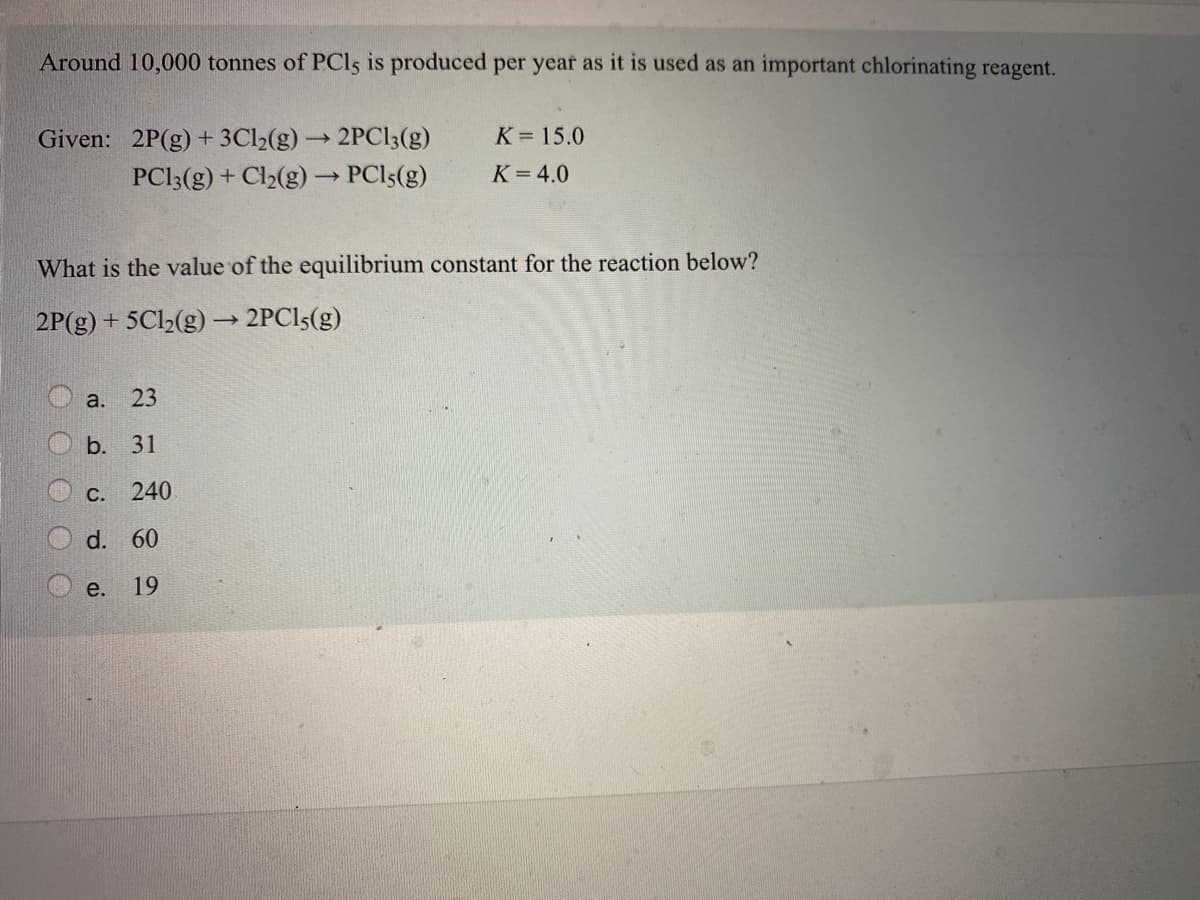 Around 10,000 tonnes of PCI5 is produced per year as it is used as an important chlorinating reagent.
Given: 2P(g) + 3C12(g) 2PC13(g)
K= 15.0
PCI3(g) + Cl2(g)→ PCI5(g)
K =4.0
What is the value of the equilibrium constant for the reaction below?
2P(g) + 5Cl½(g) → 2PCI5(g)
a. 23
b. 31
С.
240
d. 60
e.
19
