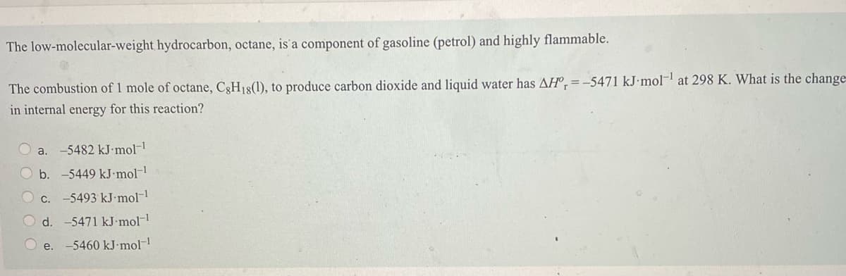 The low-molecular-weight hydrocarbon, octane, is'a component of gasoline (petrol) and highly flammable.
The combustion of 1 mole of octane, C3H18(1), to produce carbon dioxide and liquid water has AHº,=-5471 kJ•mol- at 298 K. What is the change=
in internal energy for this reaction?
a. -5482 kJ mol-
b. -5449 kJ-mol-
C.
-5493 kJ-mol-1
d.
-5471 kJ mol
O e. -5460 kJ•mol
