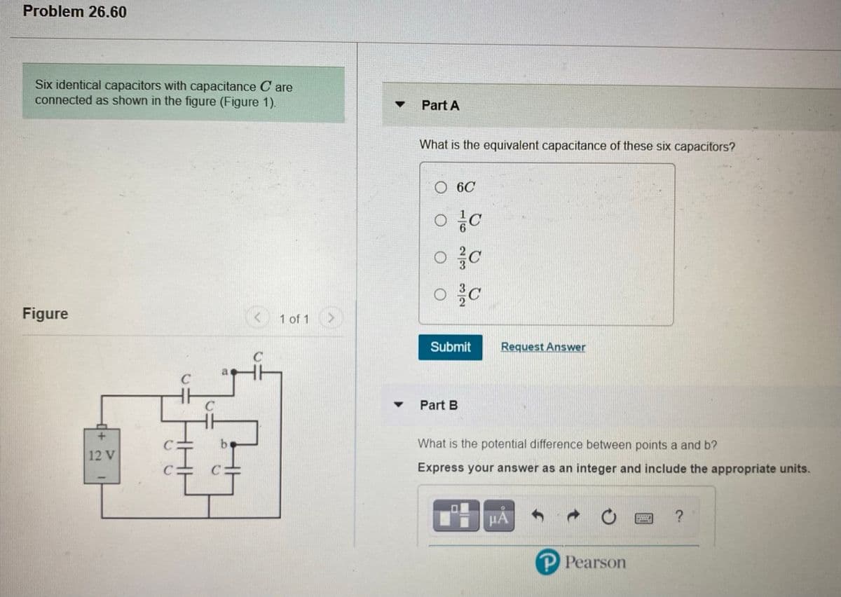 Problem 26.60
Six identical capacitors with capacitance C are
connected as shown in the figure (Figure 1)
Part A
What is the equivalent capacitance of these six capacitors?
6C
Figure
1 of 1
Submit
Request Answer
C
C
Part B
What is the potential difference between points a and b?
12 V
Express your answer as an integer and include the appropriate units.
HA
P Pearson
