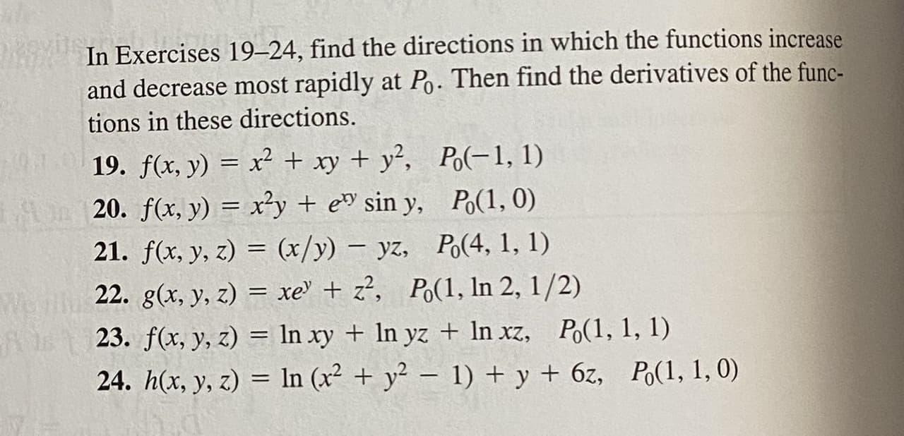 In Exercises 19–24, find the directions in which the functions increase
and decrease most rapidly at Po. Then find the derivatives of the func-
tions in these directions.
19. f(x, y) = x² + xy + y², Po(-1, 1)
20. f(x, y) = x²y + e sin y, Po(1, 0)
21. f(x, y, z) = (x/y) – yz, Po(4, 1, 1)
|
