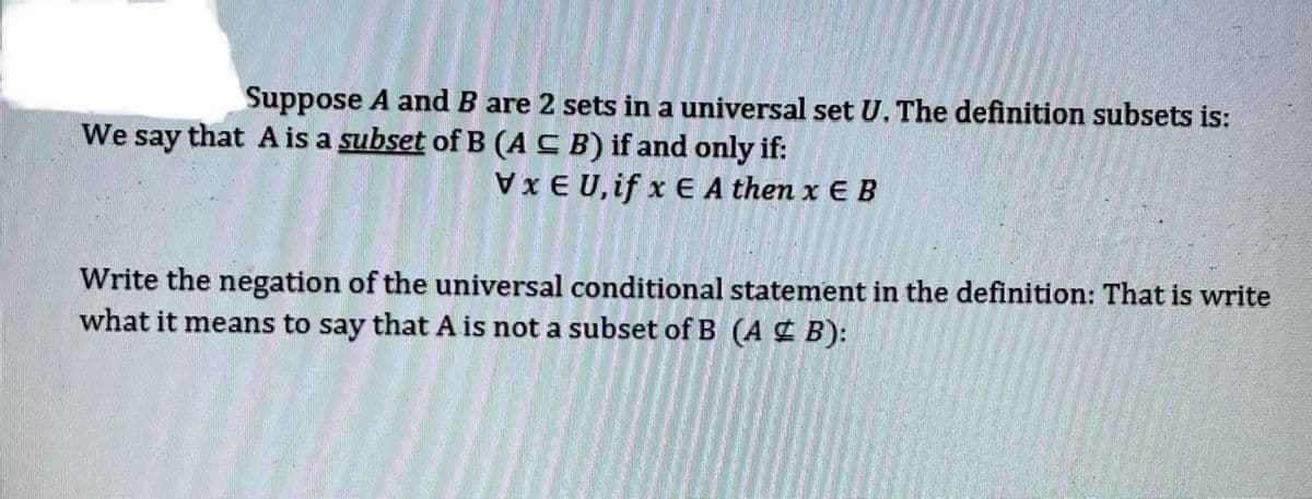 Suppose A and B are 2 sets in a universal set U. The definition subsets is:
We say that A is a subset of B (A C B) if and only if:
Vx E U, if x E A then x E B
Write the negation of the universal conditional statement in the definition: That is write
what it means to say that A is not a subset of B (A ¢ B):
