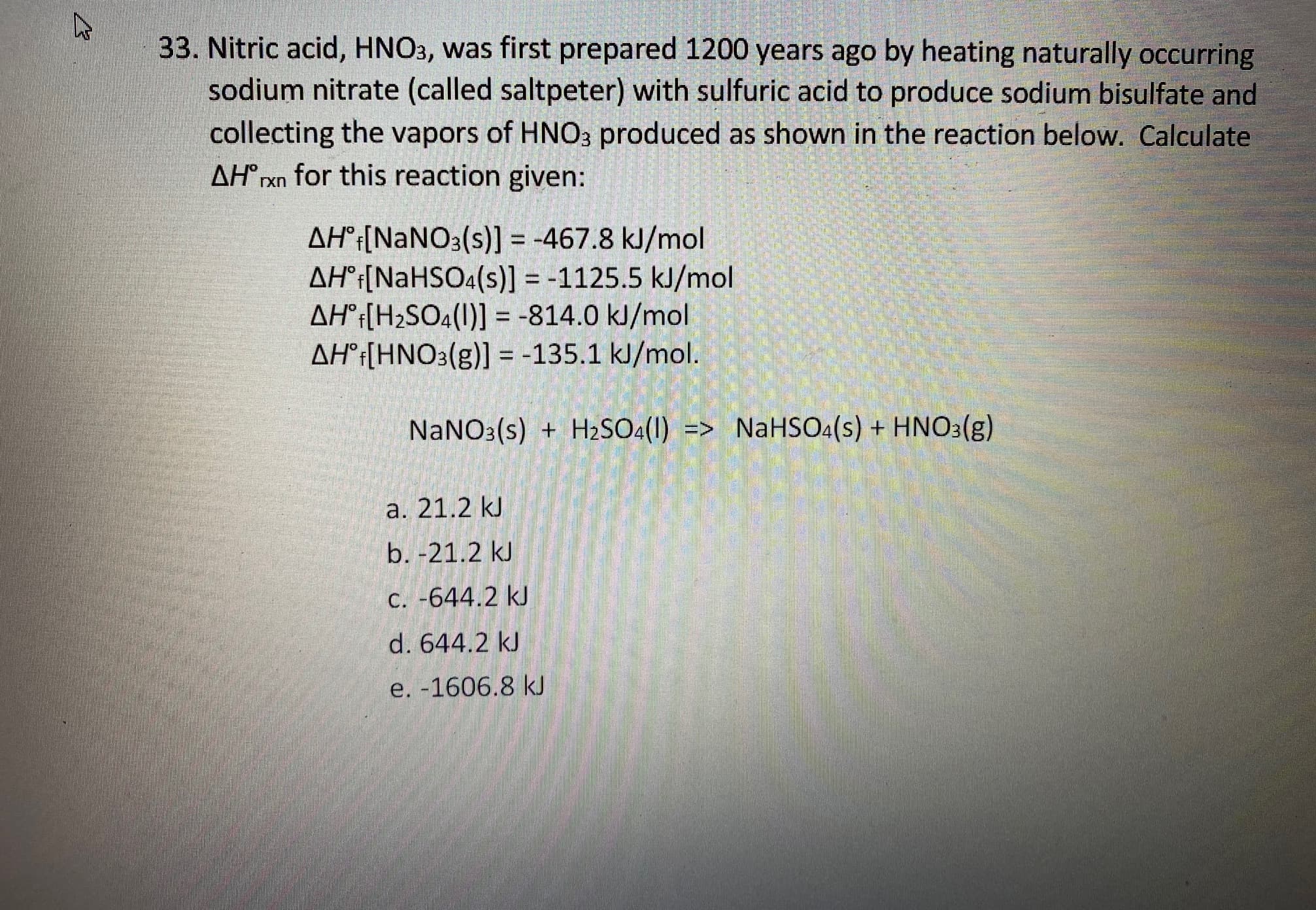 33. Nitric acid, HNO3, was first prepared 1200 years ago by heating naturally occurring
sodium nitrate (called saltpeter) with sulfuric acid to produce sodium bisulfate and
collecting the vapors of HNO3 produced as shown in the reaction below. Calculate
AH® rxn for this reaction given:
AH°¡[NaNO3(s)] = -467.8 kJ/mol
AH°¡[NaHSO4(s)] = -1125.5 kJ/mol
AH°¡[H2SO4(1)] = -814.0 kJ/mol
AH°¡[HNO3(g)] = -135.1 kJ/mol.
%3D
%3D
NaNO3(s) + H2SO4(1) => NaHSO4(s) + HNO3(g)
a. 21.2 kJ
b. -21.2 kJ
C. -644.2 kJ
d. 644.2 kJ
e. -1606.8 kJ
