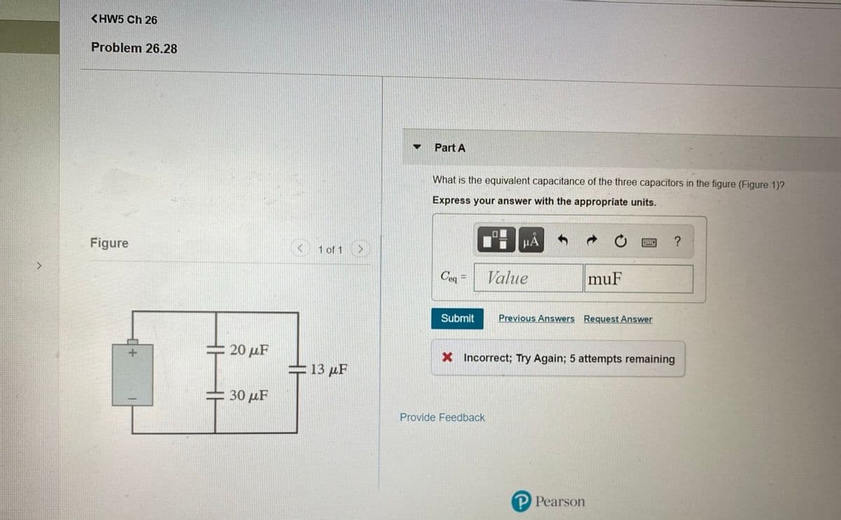 <HW5 Ch 26
Problem 26.28
Part A
What is the equivalent capacitance of the three capacitors in the figure (Figure 1)?
Express your answer with the appropriate units.
Figure
< 1 of 1
HA
?
<>
Ceq =
Value
muF
Submit
Previous Answers Request Answer
20 µF
X Incorrect; Try Again; 5 attempts remaining
+ 13 µF
30 µF
Provide Feedback
P Pearson
