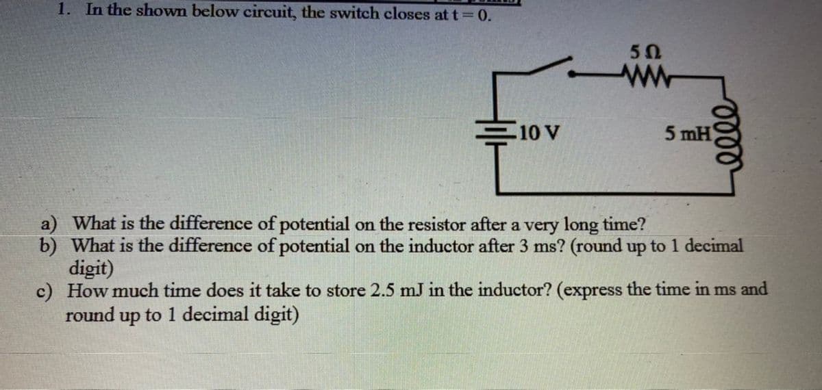 1. In the shown below circuit, the switch closes att 0.
50
E10 V
5 mH
a) What is the difference of potential on the resistor after a very long time?
b) What is the difference of potential on the inductor after 3 ms? (round up to 1 decimal
digit)
c) How much time does it take to store 2.5 mJ in the inductor? (express the time in ms and
round up to 1 decimal digit)
