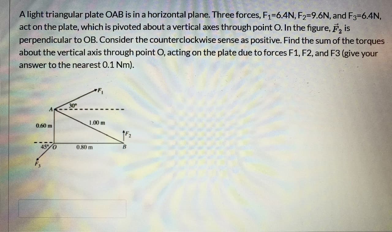 A light triangular plate OAB is in a horizontal plane. Three forces, F1=6.4N, F2=9.6N, and F3=6.4N,
act on the plate, which is pivoted about a vertical axes through point O. In the figure, F, is
perpendicular to OB. Consider the counterclockwise sense as positive. Find the sum of the torques
about the vertical axis through point O, acting on the plate due to forces F1, F2, and F3 (give your
answer to the nearest 0.1 Nm).
30
1.00 m
0.60 m
45/0
0.80 m
F3
