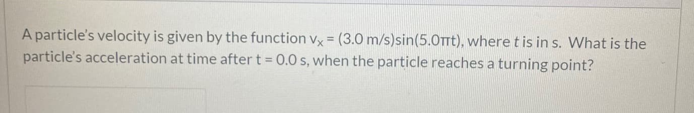 A particle's velocity is given by the function vx = (3.0 m/s)sin(5.0TTTT), where t is in s. What is the
particle's acceleration at time after t = 0.0 s, when the particle reaches a turning point?
