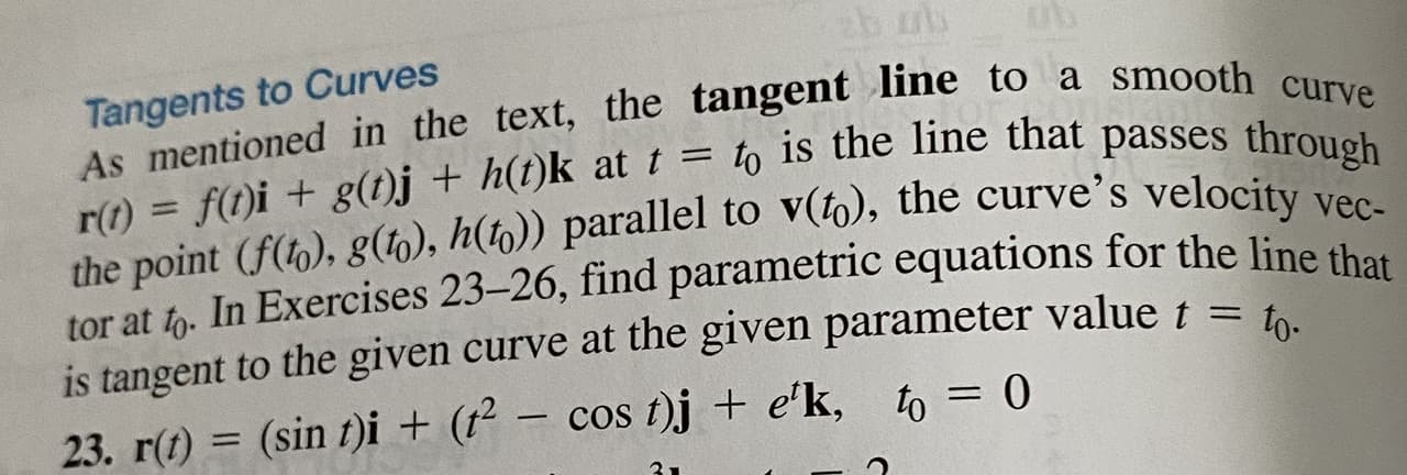 Tangents to Curves
As mentioned in the text, the tangent line to a smooth curve
r(t) = f(t)i + g(1)j + h(t)k at t = to is the line that passes through
the point (f(to), 8(), h(to)) parallel to v(t6), the curve's velocity vec-
tor at to. In Exercises 23-26, find parametric equations for the line tha
s tangent to the given curve at the given parameter value t = b
%D
to-
23. r(t) = (sin t)i + (t²
– cos t)j + e'k, to = 0
%3D
