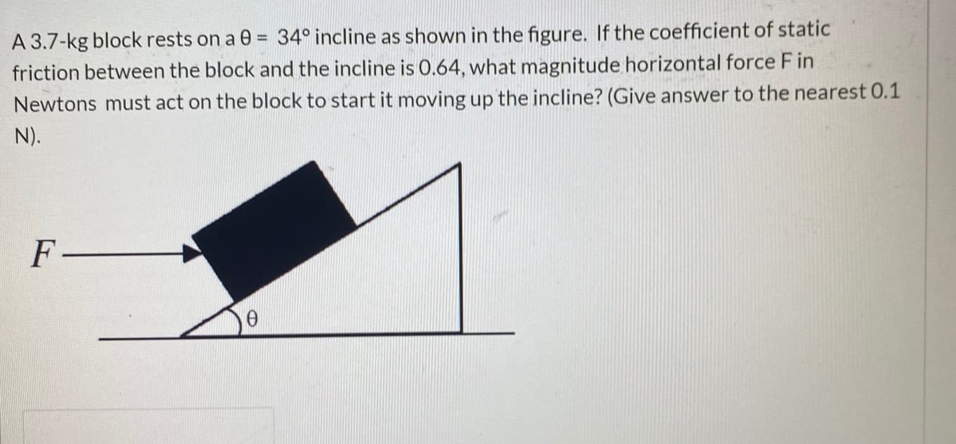 A 3.7-kg block rests on a 0 = 34° incline as shown in the figure. If the coefficient of static
friction between the block and the incline is 0.64, what magnitude horizontal force F in
Newtons must act on the block to start it moving up the incline? (Give answer to the nearest 0.1
%3D
N).
