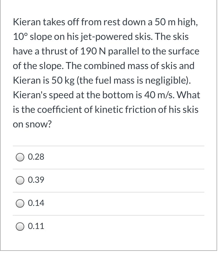 Kieran takes off from rest down a 50 m high,
10° slope on his jet-powered skis. The skis
have a thrust of 190 N parallel to the surface
of the slope. The combined mass of skis and
Kieran is 50 kg (the fuel mass is negligible).
Kieran's speed at the bottom is 40 m/s. What
is the coefficient of kinetic friction of his skis
on snow?
0.28
0.39
0.14
0.11
