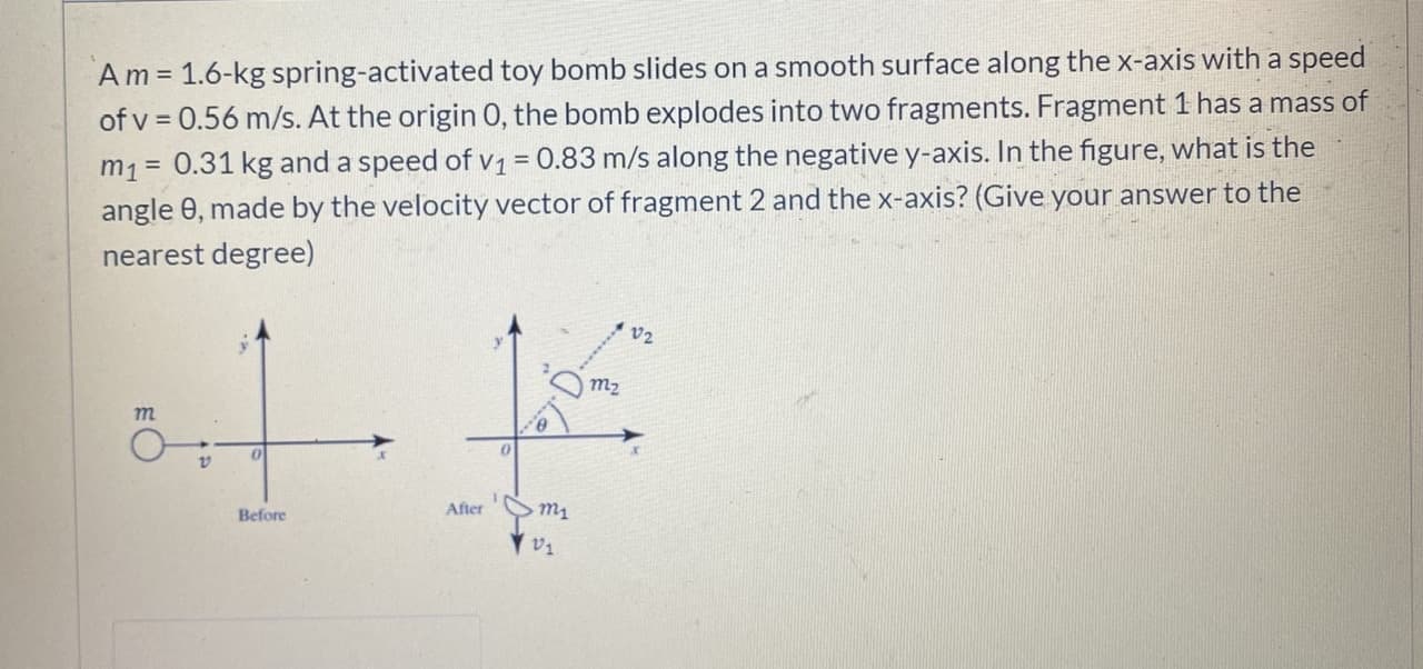 Am = 1.6-kg spring-activated toy bomb slides on a smooth surface along the x-axis with a speed
of v = 0.56 m/s. At the origin 0, the bomb explodes into two fragments. Fragment 1 has a mass of
m1 = 0.31 kg and a speed of v1 = 0.83 m/s along the negative y-axis. In the figure, what is the
angle 0, made by the velocity vector of fragment 2 and the x-axis? (Give your answer to the
nearest degree)
%3D
v2
тz
т
Before
After
m1
