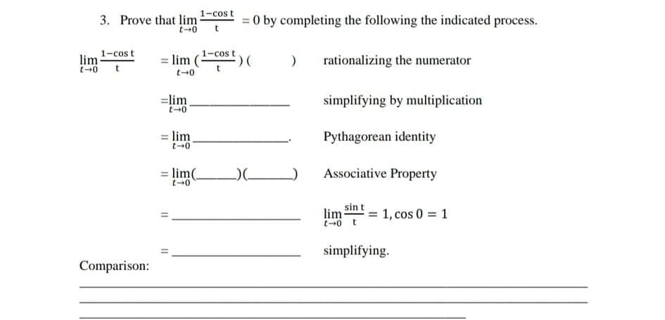 3. Prove that lim 1-cos t
= 0 by completing the following the indicated process.
t
1-cos t
lim -cost
= lim
rationalizing the numerator
t
=lim
simplifying by multiplication
= lim
Pythagorean identity
lim(
Associative Property
%3D
sin t
lim = 1, cos 0 = 1
simplifying.
Comparison:
