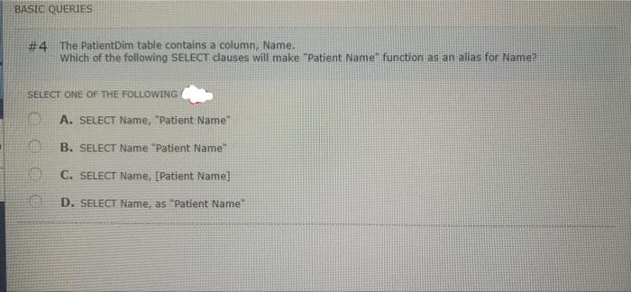 BASIC QUERIES
#4 The PatientDim table contains a column, Name.
which of the following SELECT clauses will make "Patient Name" function as an alias for Name?
SELECT ONE OF THE FOLLOWING
A. SELECT Name, "Patient Name"
B. SELECT Name "Patient Name"
C. SELECT Name, [Patient Name]
D. SELECT Name, as "Patient Name"

