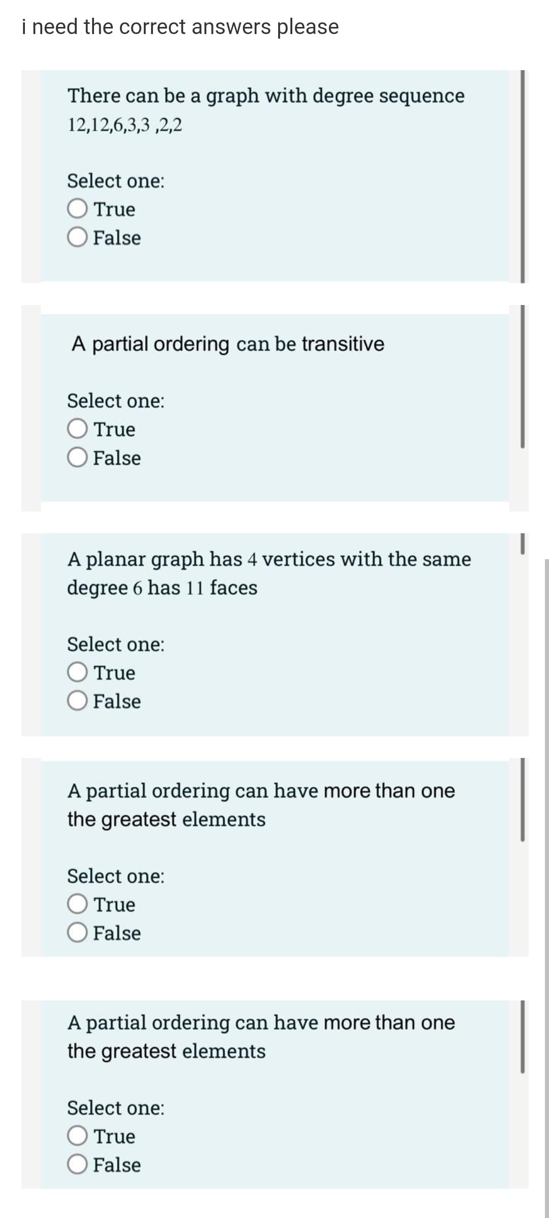 i need the correct answers please
There can be a graph with degree sequence
12,12,6,3,3 ,2,2
Select one:
O True
O False
A partial ordering can be transitive
Select one:
True
O False
A planar graph has 4 vertices with the same
degree 6 has 11 faces
Select one:
O True
O False
A partial ordering can have more than one
the greatest elements
Select one:
OTrue
OFalse
A partial ordering can have more than one
the greatest elements
Select one:
O True
O False
