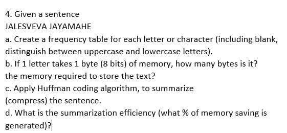 4. Given a sentence
JALESVEVA JAYAMAHE
a. Create a frequency table for each letter or character (including blank,
distinguish between uppercase and lowercase letters).
b. If 1 letter takes 1 byte (8 bits) of memory, how many bytes is it?
the memory required to store the text?
c. Apply Huffman coding algorithm, to summarize
(compress) the sentence.
d. What is the summarization efficiency (what % of memory saving is
generated)?|
