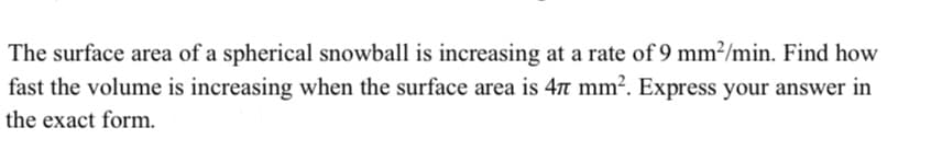 The surface area of a spherical snowball is increasing at a rate of 9 mm²/min. Find how
fast the volume is increasing when the surface area is 4n mm?. Express your answer in
the exact form.
