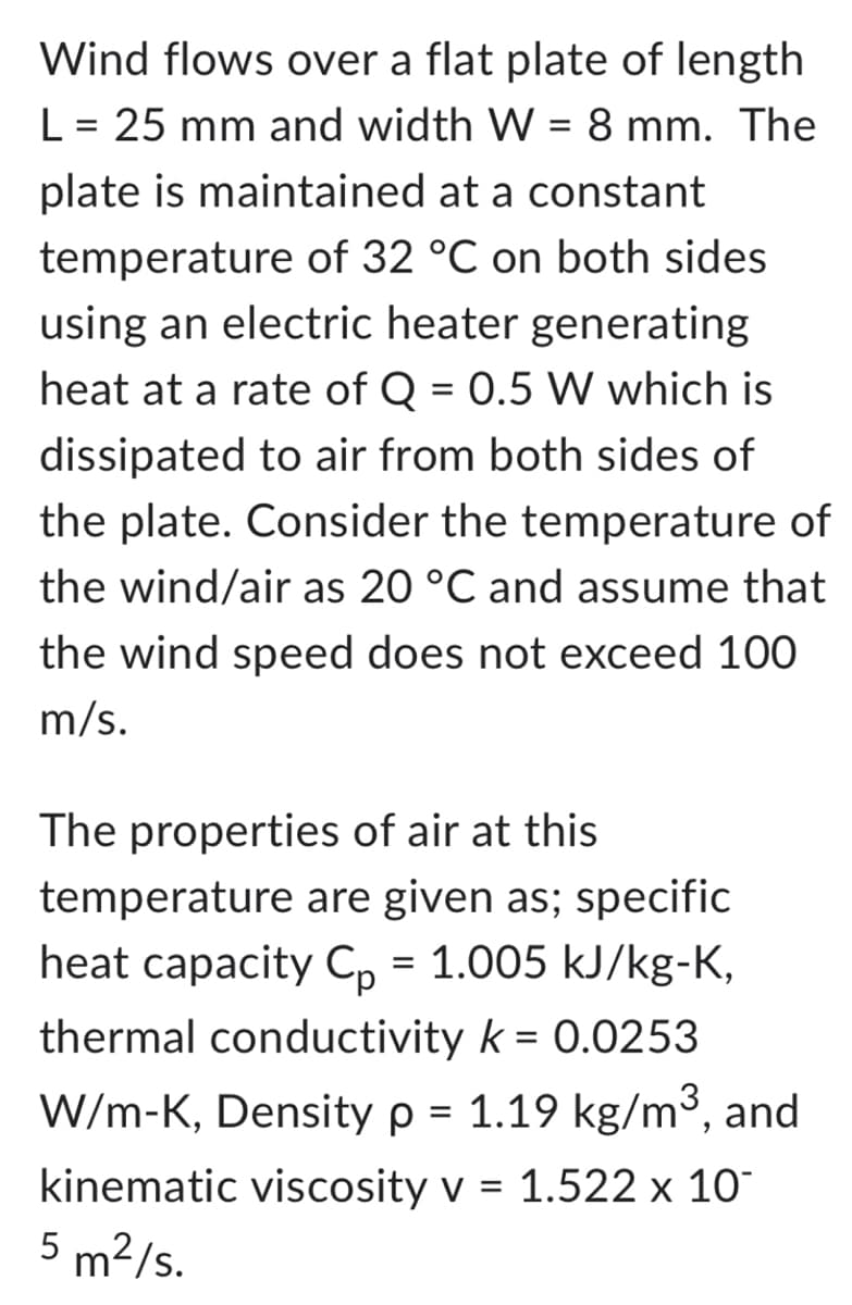 Wind flows over a flat plate of length
L = 25 mm and width W = 8 mm. The
plate is maintained at a constant
temperature of 32 °C on both sides
using an electric heater generating
heat at a rate of Q = 0.5 W which is
dissipated to air from both sides of
the plate. Consider the temperature of
the wind/air as 20 °C and assume that
the wind speed does not exceed 100
m/s.
The properties of air at this
temperature are given as; specific
heat capacity Cp = 1.005 kJ/kg-K,
thermal conductivity k = 0.0253
W/m-K, Density p = 1.19 kg/m³, and
kinematic viscosity v = 1.522 x 10
5 m²/s.