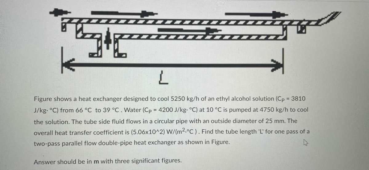 L
Figure shows a heat exchanger designed to cool 5250 kg/h of an ethyl alcohol solution (Cp = 3810
J/kg. °C) from 66 °C to 39 °C. Water (Cp = 4200 J/kg. °C) at 10 °C is pumped at 4750 kg/h to cool
the solution. The tube side fluid flows in a circular pipe with an outside diameter of 25 mm. The
overall heat transfer coefficient is (5.06x10^2) W/(m².°C). Find the tube length 'L' for one pass of a
two-pass parallel flow double-pipe heat exchanger as shown in Figure.
Answer should be in m with three significant figures.