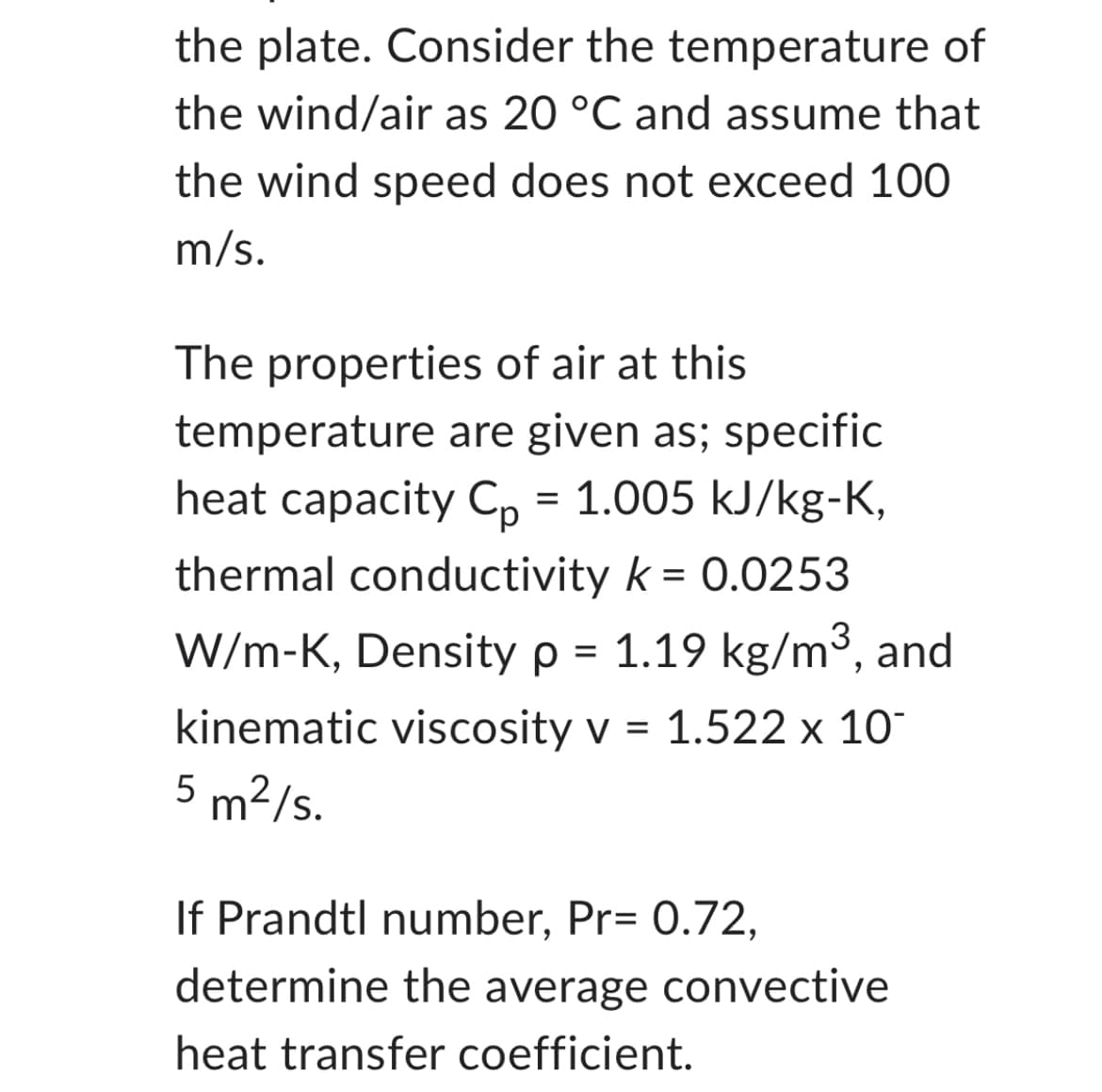 the plate. Consider the temperature of
the wind/air as 20 °C and assume that
the wind speed does not exceed 100
m/s.
The properties of air at this
temperature are given as; specific
heat capacity Cp = 1.005 kJ/kg-K,
thermal conductivity k = 0.0253
W/m-K, Density p = 1.19 kg/m³, and
kinematic viscosity v = 1.522 x 10
5 m²/s.
If Prandtl number, Pr= 0.72,
determine the average convective
heat transfer coefficient.