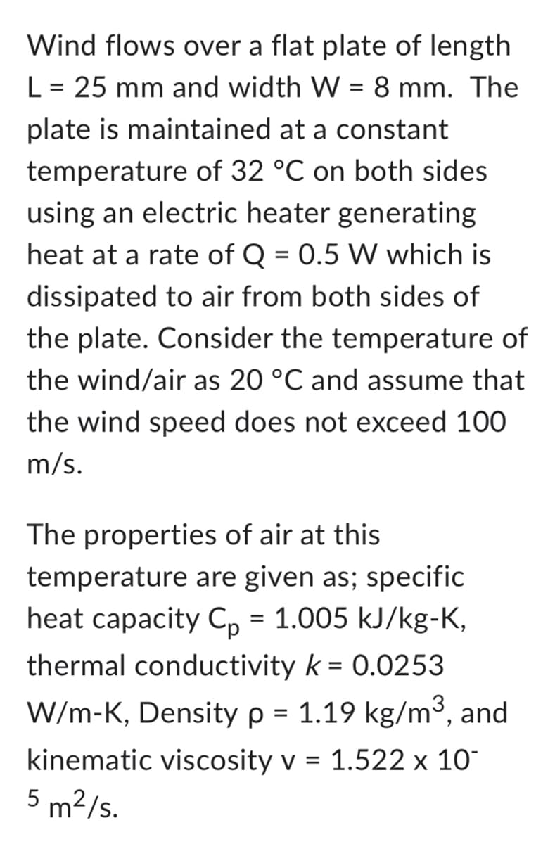 Wind flows over a flat plate of length
L = 25 mm and width W = 8 mm. The
plate is maintained at a constant
temperature of 32 °C on both sides.
using an electric heater generating
heat at a rate of Q = 0.5 W which is
dissipated to air from both sides of
the plate. Consider the temperature of
the wind/air as 20 °C and assume that
the wind speed does not exceed 100
m/s.
The properties of air at this
temperature are given as; specific
heat capacity Cp = 1.005 kJ/kg-K,
thermal conductivity k = 0.0253
W/m-K, Density p = 1.19 kg/m³, and
kinematic viscosity v = 1.522 x 10
5 m²/s.
