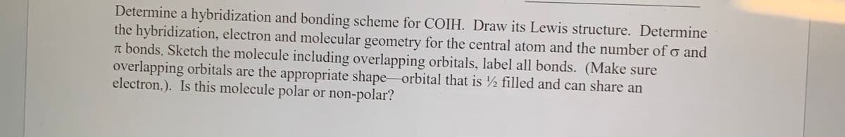Determine a hybridization and bonding scheme for COIH. Draw its Lewis structure. Determine
the hybridization, electron and molecular geometry for the central atom and the number of o and
T bonds. Sketch the molecule including overlapping orbitals, label all bonds. (Make sure
overlapping orbitals are the appropriate shape orbital that is ½ filled and can share an
electron.). Is this molecule polar or non-polar?
