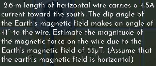 2.6-m length of horizontal wire carries a 4.5A
current toward the south. The dip angle of
the Earth's magnetic field makes an angle of
41° to the wire. Estimate the magnitude of
the magnetic force on the wire due to the
Earth's magnetic field of 55µT. (Assume that
the earth's magnetic field is horizontal)
