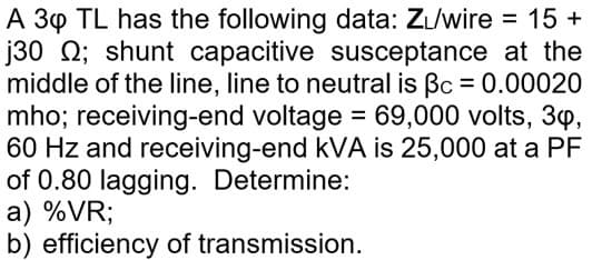 A 30 TL has the following data: ZL/wire = 15 +
j30 0; shunt capacitive susceptance at the
middle of the line, line to neutral is Bc = 0.00020
mho; receiving-end voltage = 69,000 volts, 3,
60 Hz and receiving-end kVA is 25,000 at a PF
of 0.80 lagging. Determine:
a) %VR;
b) efficiency of transmission.
