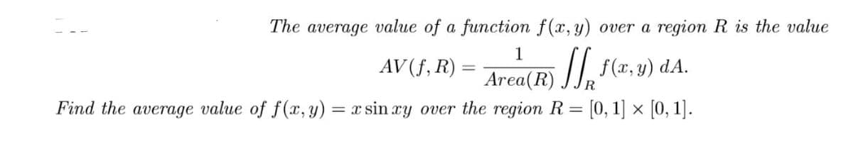 The
average
value of a function f(x, y) over a region R is the value
1
Area(R) //, f(x, y) dA.
= x sin ry over the region R = [0, 1] × [0, 1].
AV (f, R) :
R.
Find the average value of f(x, y)
