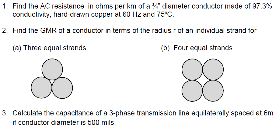 1. Find the AC resistance in ohms per km of a ¾" diameter conductor made of 97.3%
conductivity, hard-drawn copper at 60 Hz and 75°C.
2. Find the GMR of a conductor in terms of the radiusr of an individual strand for
(a) Three equal strands
(b) Four equal strands
88
3. Calculate the capacitance of a 3-phase transmission line equilaterally spaced at 6m
if conductor diameter is 500 mils.
