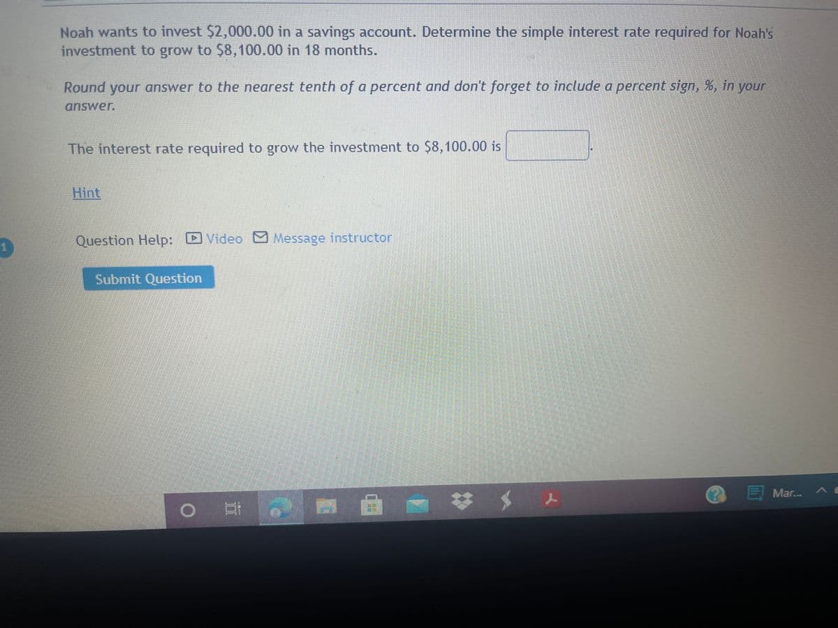 Noah wants to invest $2,000.00 in a savings account. Determine the simple interest rate required for Noah's
investment to grow to $8,100.00 in 18 months.
Round your answer to the nearest tenth of a percent and don't forget to include a percent sign, %, in your
The interest rate required to grow the investment to $8,100.00 is
Hint
Question Help: Video M Message instructor
Submit Question
EMar..
