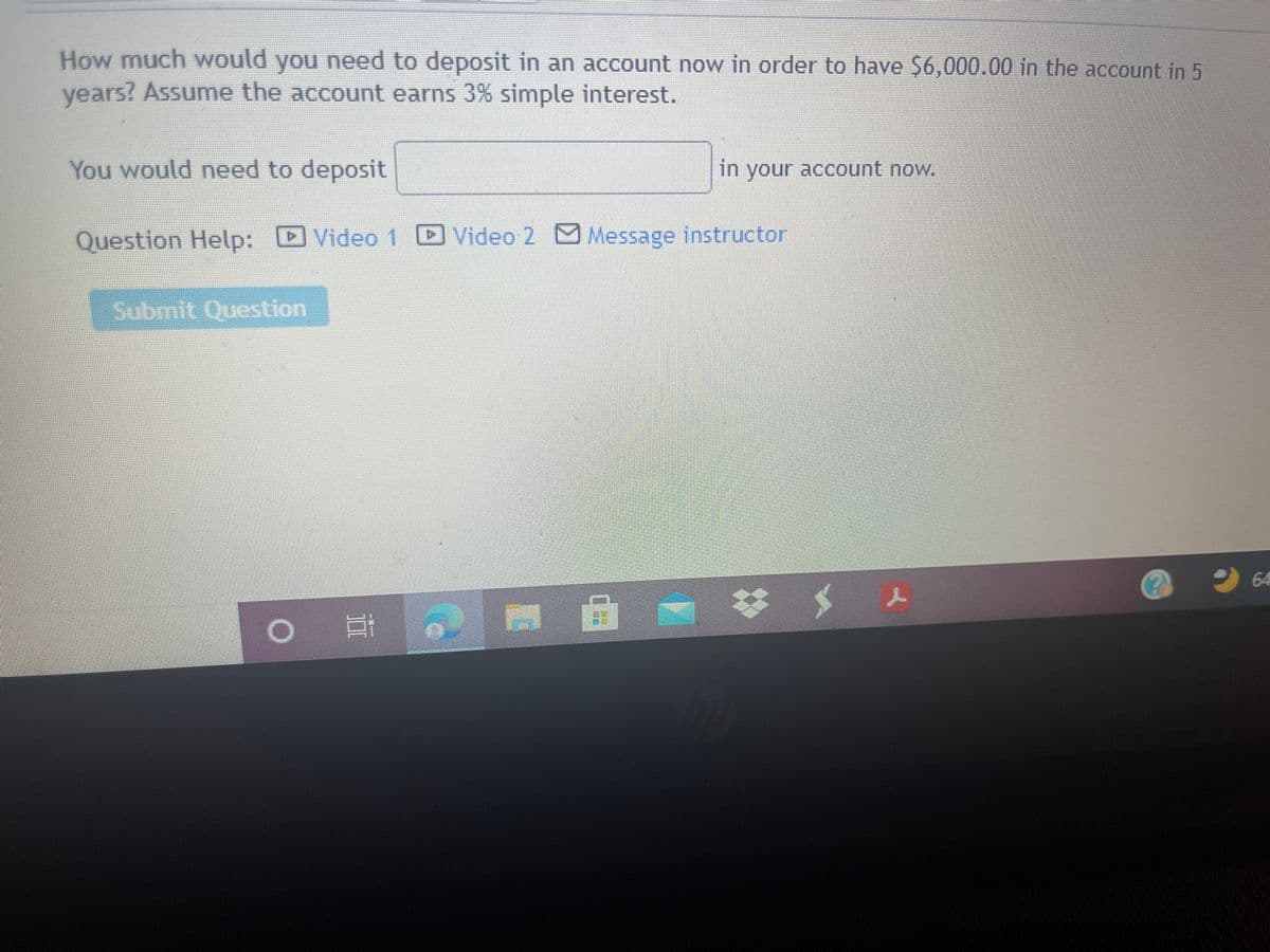 How much would you need to deposit in an account now in order to have $6,000.00 in the account in 5
vears? Assume the account earns 3% simple interest.
You would need to deposit
in your account now.
Question Help: DVideo1 D Video 2 Message instructor
Submit Question
2 64
II
