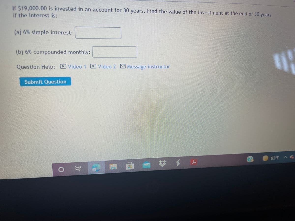 If $19,000.00 is invested in an account for 30 years. Find the value of the investment at the end of 30 years
if the interest is:
(a) 6% simple interest:
(b) 6% compounded monthly:
Question Help: Video
Video 2 Message instructor
Submit Question
83°F AG
