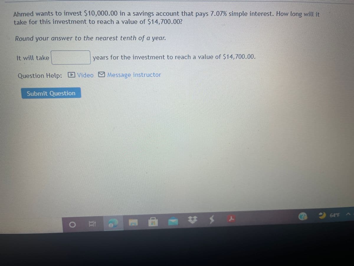 Ahmed wants to invest $10,000.00 in a savings account that pays 7.07% simple interest. How long will it
take for this investment to reach a value of $14,700.007
Round your answer to the nearest tenth of a year.
It will take
years for the investment to reach a value of $14,700.00.
Question Help: D Video Message instructor
Submit Question
9 64°F A
