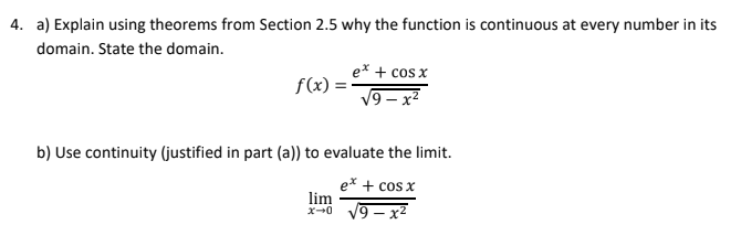 4. a) Explain using theorems from Section 2.5 why the function is continuous at every number in its
domain. State the domain.
e* + cos x
f(x)
V9 – x2
b) Use continuity (justified in part (a)) to evaluate the limit.
ex + cos x
lim
x--0 19 – x2
