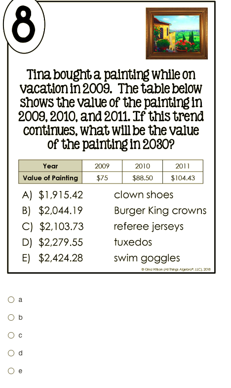 (8
Tina bought a painting while on
vacation in 2009. The table below
shows the value of the painting in
2009, 2010, and 2011. If this trend
continues, what will be the value
of the painting in 2030?
Year
2009
2010
2011
Value of Painting
$75
$88.50
$104.43
A) $1,915.42
clown shoes
B) $2,044.19
Burger King crowns
referee jerseys
C) $2,103.73
D) $2,279.55
tuxedos
E) $2,424.28
swim goggles
Gna Wkon (AI Thing Algebra". LLC), 2018
a
O b
O c
O d
e
