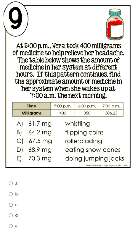 At 5:00 p.m., Vera took 400 milligrams
of medicine to helprelieve her headache.
The table below shows the amount of
medicine in her system at different
hours. If this pattern continues, find
the approximate amount of medicine in
her system when she wakes up at
7:00 a.m. the next morning.
Time
5:00 p.m. 6:00 p.m.
7:00 p.m.
Milligrams
400
350
306.25
A) 61.7 mg
B) 64.2 mg
C) 67.5 mg
D) 68.9 mg
E) 70.3 mg
whistling
flipping coins
rollerblading
eating snow cones
doing jumping jacks
* Gna Wkon (AI Thirg Algebra". LLC), 2018
a
O b
e
