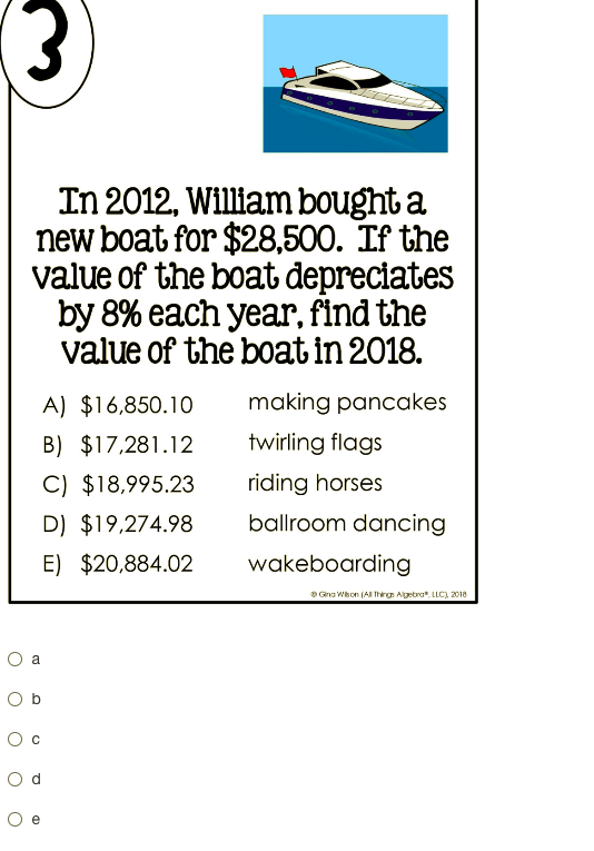 In 2012, William bought a
new boat for $28,500. If the
value of the boat depreciates
by 8% each year, find the
value of the boat in 2018.
A) $16,850.10
making pancakes
B) $17,281.12
twirling flags
C) $18,995.23
riding horses
D) $19,274.98
ballroom dancing
E) $20,884.02
wakeboarding
O Grna Wkon (AI Thirg Agetro", LLC), 2018
a
O d
