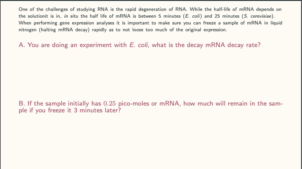 One of the challenges of studying RNA is the rapid degeneration of RNA. While the half-life of mRNA depends on
the solutionit is in, in situ the half life of mRNA is between 5 minutes (E. coli) and 25 minutes (S. cerevisiae).
When performing gene expression analyses it is important to make sure you can freeze a sample of mRNA in liquid
nitrogen (halting mRNA decay) rapidly as to not loose too much of the original expression.
A. You are doing an experiment with E. coli, what is the decay mRNA decay rate?
B. If the sample initially has 0.25 pico-moles or mRNA, how much will remain in the sam-
ple if you freeze it 3 minutes later?