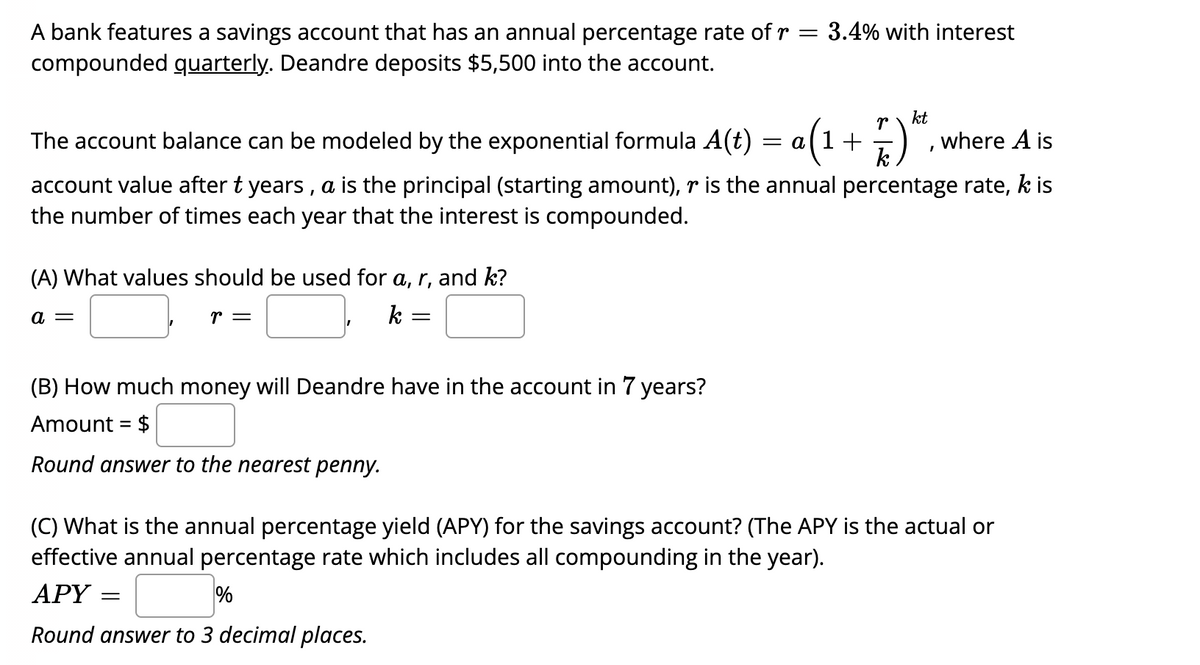 A bank features a savings account that has an annual percentage rate ofr = 3.4% with interest
compounded quarterly. Deandre deposits $5,500 into the account.
kt
The account balance can be modeled by the exponential formula A(t)
= a(1+
k
where A is
account value after t years , a is the principal (starting amount), r is the annual percentage rate, k is
the number of times each year that the interest is compounded.
(A) What values should be used for a, r, and k?
a =
r =
k :
(B) How much money will Deandre have in the account in 7 years?
Amount = $
%3D
Round answer to the nearest penny.
(C) What is the annual percentage yield (APY) for the savings account? (The APY is the actual or
effective annual percentage rate which includes all compounding in the year).
АРY
%
Round answer to 3 decimal places.
