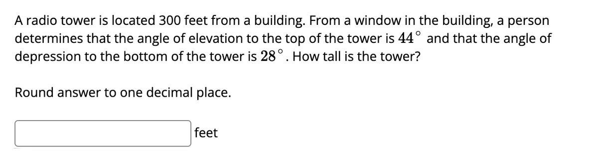 A radio tower is located 300 feet from a building. From a window in the building, a person
determines that the angle of elevation to the top of the tower is 44° and that the angle of
depression to the bottom of the tower is 28°. How tall is the tower?
Round answer to one decimal place.
feet
